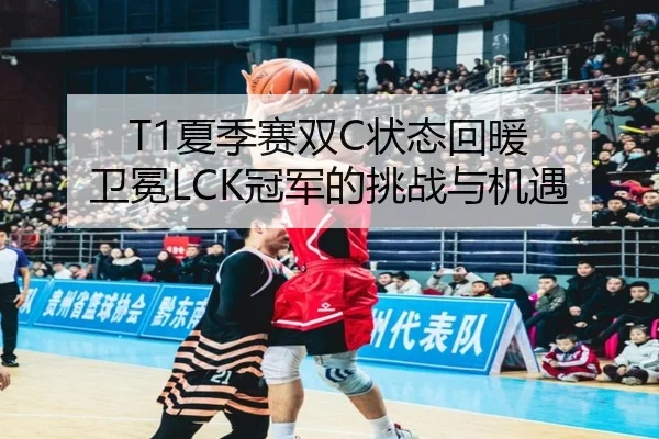 T1夏季赛双C状态回暖 卫冕LCK冠军的挑战与机遇