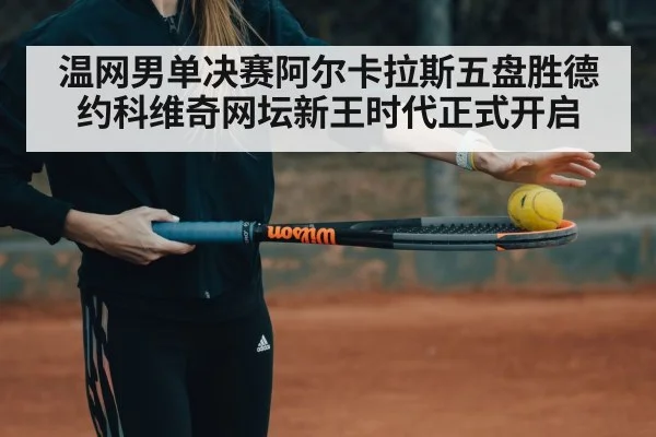 温网男单决赛阿尔卡拉斯五盘胜德约科维奇网坛新王时代正式开启