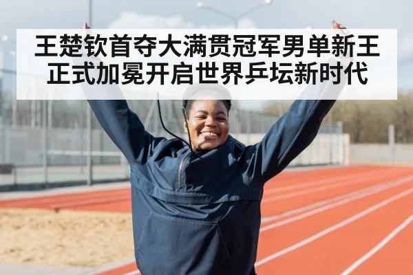 王楚钦首夺大满贯冠军男单新王正式加冕开启世界乒坛新时代
