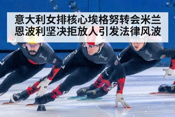 意大利女排核心埃格努转会米兰恩波利坚决拒放人引发法律风波